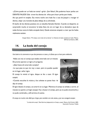 –¿Cómo puede ser un hada tan tonta? –gritó– ¡Son falsos! ¡No podemos hacer perlas con
DIENTES FALSOS! Sólo sirven los dientes de niños para hacer perlas para hadas.
Así que perdí mi empleo. Esa misma noche otra hada fue a casa de Joaquín a recoger el
diente y dejar una moneda de plata debajo de su almohada.
El dueño de los dientes postizos era un abuelito llamado Damián. Cuando se despertó, se
sorprendió mucho al encontrar la bolsa llena de oro en lugar de su dentadura (que de
todas formas nunca le había encajado bien). Desde entonces empezó a creer que las hadas
realmente existen.

               Geogie Adams, “Mi trabajo como hada de los dientes” en Historias de hadas contadas por hadas. México,
                                                                                          SEP-Serres-Océano, 2005.



    14.           La boda del conejo


Una boda es la ceremonia en que dos personas se casan, y la fiesta que se hace para celebrarlo.

Había una vez un conejo que estaba amarrado con un mecate.
De pronto aparece un tigre y le pregunta:
–¿Qué haces ahí amarrado conejito?
–Lo que pasa es que me voy a casar, pero te puedes quedar
en mi lugar, señor tigre.
El conejo le mintió al tigre, dizque se iba a casar. El tigre
aceptó.
–Cuando escuches la música y los cohetes te pones listo –le
dijo el conejo.
El tigre desató al conejo y se amarró en su lugar. Mientras el conejo se echaba a correr, el
mecate se quemó y el tigre escapó. Fue a buscar al conejo, pero ya no pudo encontrarlo y
no pudo comérselo, y allí termina el cuento.

El conejo era mucho más débil que el tigre, pero también era más astuto, y por eso consiguió escapar.

                       “La boda del conejo”, Elisa Ramírez (adaptación) en Conejo y coyote. México, SEP-CONAFE, 2002.
                                                                                          Ilustración Francisco Toledo
 