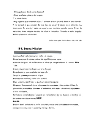 –Oriol, ¿sabes de dónde viene el azúcar?
–Sí, de la caña de azúcar, o del betabel.
Y el padre añadió:
–Hay vegetales que contienen azúcar. Y también la leche y la miel. Pero en poca cantidad.
Y no es igual al que conocen. Es otra clase de azúcar. El azúcar es un alimento muy
importante. Da energía y calor. A nosotros nos conviene tomarlo mucho. Si van de
excursión, lleven siempre terrones de azúcar o caramelos. Cómanlos si están fatigados.
Pronto se sentirán fortalecidos.


                                                     Amelia Benet, Qué es el azúcar. México, SEP–Teide, 1980.




        188. Suena México

Ayer tuve fiebre a la noche y hoy no fui a la escuela.
Desde la ventana de mi casa todo el día oigo México que suena.
Antes del desayuno, a la mañana suena el señor que recoge la basura, la campana Tilín,
Tilín
(y salió mi padre corriendo para ver si lo alcanza).
Después vino el agua para beber de la garrafa.
Se oyó el gaaaaas para calentar el agua.
El afilador de cuchillos y tijeras tocó su flauta.
Llegó un camión con fruta y se quedó un rato en la esquina:
Lléveese a diez pesoos la bolsa, señooraaa, de naranjaass, a diez pesoos el kiloo de
pláátanooo, el kiiiloo de tomatees, le traeeemos, esta veeez a su casaaa, la papaaaya
a doce peeesooos.
Por la tarde suena la bocina y yo ya sé que viene el chavo del pan dulce en su bicicleta con
corbatas y cuernitos y teleras. BBIIP,
BBIIPP.
El señor de los tamales no se puede confundir porque canta tamaleees calientiiitooos,
oaxaqueeeñooos, pero yo ya cené y me voy a dormir.
 