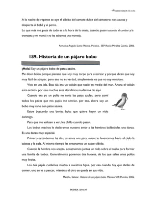 LEEMOS MEJOR DÍA A DÍA




A lo noche de repente se oye el silbido del camote dulce del camotero: nos asusta y
despierta al bebé y al perro.
Lo que más me gusta de todo es a la hora de la siesta, cuando pasan tocando el tambor y la
trompeta y mi mamá y yo les echamos una moneda.


                                Annuska Angulo Suena México. México, SEP-Rocío Mireles Gavito, 2006.



     189. Historia de un pájaro bobo

¡Hola! Soy un pájaro bobo de patas azules.
Me dicen bobo porque piensan que soy muy torpe para aterrizar y porque dicen que soy
muy fácil de atrapar, pero eso no es verdad, simplemente es que no soy miedoso.
    Vivo en una isla. Esta isla era un volcán que nació en medio del mar. Ahora el volcán
está extinto, por eso muchas aves decidimos mudarnos de aquí.
    Cuando era yo un pollo no tenía las patas azules, pero comí
todos los peces que mis papás me servían, por eso, ahora soy un
bobo muy sano con patas azules.
    Estoy buscando una bonita boba que quiera hacer un nido
conmigo.
    Para que me volteen a ver, les chiflo cuando pasan.
    Los bobos machos le declaramos nuestro amor a las hembras bailándoles una danza.
Es una danza muy especial.
    Primero extendemos las alas, alzamos una pata, mientras levantamos hacia el cielo la
cabeza y la cola. Al mismo tiempo les entonamos un suave silbido.
    Cuando la hembra nos acepta, construimos juntos un nido sobre el suelo para formar
una familia de bobos. Generalmente ponemos dos huevos, de los que salen unos pollos
muy lindos.
    Los dos papás cuidamos mucho a nuestros hijos, por eso cuando hay que darles de
comer, uno se va a pescar, mientras el otro se queda en sus nido.

                                   Martha, Salazar. Historia de un pájaro bobo. México SEP-Pluralia, 2006.



                                          PRIMER GRADO
 