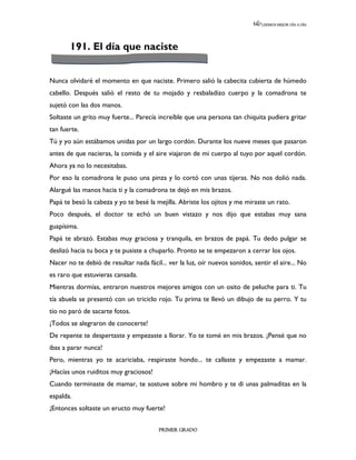 LEEMOS MEJOR DÍA A DÍA




       191. El día que naciste


Nunca olvidaré el momento en que naciste. Primero salió la cabecita cubierta de húmedo
cabello. Después salió el resto de tu mojado y resbaladizo cuerpo y la comadrona te
sujetó con las dos manos.
Soltaste un grito muy fuerte... Parecía increíble que una persona tan chiquita pudiera gritar
tan fuerte.
Tú y yo aún estábamos unidas por un largo cordón. Durante los nueve meses que pasaron
antes de que nacieras, la comida y el aire viajaron de mi cuerpo al tuyo por aquel cordón.
Ahora ya no lo necesitabas.
Por eso la comadrona le puso una pinza y lo cortó con unas tijeras. No nos dolió nada.
Alargué las manos hacia ti y la comadrona te dejó en mis brazos.
Papá te besó la cabeza y yo te besé la mejilla. Abriste los ojitos y me miraste un rato.
Poco después, el doctor te echó un buen vistazo y nos dijo que estabas muy sana
guapísima.
Papá te abrazó. Estabas muy graciosa y tranquila, en brazos de papá. Tu dedo pulgar se
deslizó hacia tu boca y te pusiste a chuparlo. Pronto se te empezaron a cerrar los ojos.
Nacer no te debió de resultar nada fácil... ver la luz, oír nuevos sonidos, sentir el aire... No
es raro que estuvieras cansada.
Mientras dormías, entraron nuestros mejores amigos con un osito de peluche para ti. Tu
tía abuela se presentó con un triciclo rojo. Tu prima te llevó un dibujo de su perro. Y tu
tío no paró de sacarte fotos.
¡Todos se alegraron de conocerte!
De repente te despertaste y empezaste a llorar. Yo te tomé en mis brazos. ¡Pensé que no
ibas a parar nunca!
Pero, mientras yo te acariciaba, respiraste hondo... te callaste y empezaste a mamar.
¡Hacías unos ruiditos muy graciosos!
Cuando terminaste de mamar, te sostuve sobre mi hombro y te di unas palmaditas en la
espalda.
¡Entonces soltaste un eructo muy fuerte!


                                        PRIMER GRADO
 
