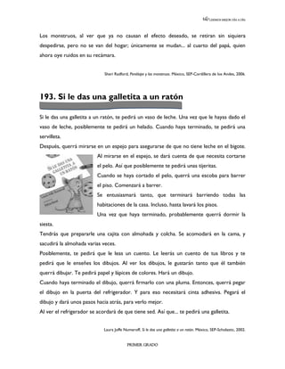 LEEMOS MEJOR DÍA A DÍA




Los monstruos, al ver que ya no causan el efecto deseado, se retiran sin siquiera
despedirse, pero no se van del hogar; únicamente se mudan... al cuarto del papá, quien
ahora oye ruidos en su recámara.


                              Sheri Radford, Penélope y los monstruos. México, SEP-Cordillera de los Andes, 2006.




193. Si le das una galletita a un ratón

Si le das una galletita a un ratón, te pedirá un vaso de leche. Una vez que le hayas dado el
vaso de leche, posiblemente te pedirá un helado. Cuando haya terminado, te pedirá una
servilleta.
Después, querrá mirarse en un espejo para asegurarse de que no tiene leche en el bigote.
                          Al mirarse en el espejo, se dará cuenta de que necesita cortarse
                          el pelo. Así que posiblemente te pedirá unas tijeritas.
                          Cuando se haya cortado el pelo, querrá una escoba para barrer
                          el piso. Comenzará a barrer.
                          Se entusiasmará tanto, que terminará barriendo todas las
                          habitaciones de la casa. Incluso, hasta lavará los pisos.
                          Una vez que haya terminado, probablemente querrá dormir la
siesta.
Tendrás que prepararle una cajita con almohada y colcha. Se acomodará en la cama, y
sacudirá la almohada varias veces.
Posiblemente, te pedirá que le leas un cuento. Le leerás un cuento de tus libros y te
pedirá que le enseñes los dibujos. Al ver los dibujos, le gustarán tanto que él también
querrá dibujar. Te pedirá papel y lápices de colores. Hará un dibujo.
Cuando haya terminado el dibujo, querrá firmarlo con una pluma. Entonces, querrá pegar
el dibujo en la puerta del refrigerador. Y para eso necesitará cinta adhesiva. Pegará el
dibujo y dará unos pasos hacia atrás, para verlo mejor.
Al ver el refrigerador se acordará de que tiene sed. Así que... te pedirá una galletita.


                             Laura Joffe Numeroff, Si le das una galletita a un ratón. México, SEP-Scholastic, 2002.


                                           PRIMER GRADO
 