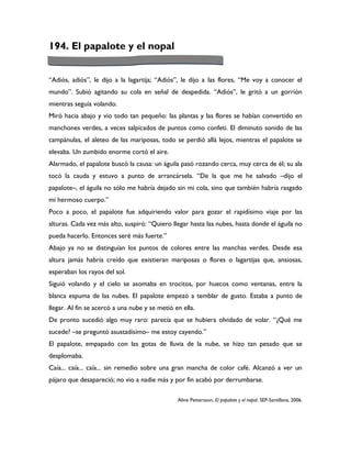 194. El papalote y el nopal


“Adiós, adiós”, le dijo a la lagartija; “Adiós”, le dijo a las flores, “Me voy a conocer el
mundo”. Subió agitando su cola en señal de despedida. “Adiós”, le gritó a un gorrión
mientras seguía volando.
Miró hacia abajo y vio todo tan pequeño: las plantas y las flores se habían convertido en
manchones verdes, a veces salpicados de puntos como confeti. El diminuto sonido de las
campánulas, el aleteo de las mariposas, todo se perdió allá lejos, mientras el papalote se
elevaba. Un zumbido enorme cortó el aire.
Alarmado, el papalote buscó la causa: un águila pasó rozando cerca, muy cerca de él; su ala
tocó la cauda y estuvo a punto de arrancársela. “De la que me he salvado –dijo el
papalote–, el águila no sólo me habría dejado sin mi cola, sino que también habría rasgado
mi hermoso cuerpo.”
Poco a poco, el papalote fue adquiriendo valor para gozar el rapidísimo viaje por las
alturas. Cada vez más alto, suspiró: “Quiero llegar hasta las nubes, hasta donde el águila no
pueda hacerlo. Entonces seré más fuerte.”
Abajo ya no se distinguían los puntos de colores entre las manchas verdes. Desde esa
altura jamás habría creído que existieran mariposas o flores o lagartijas que, ansiosas,
esperaban los rayos del sol.
Siguió volando y el cielo se asomaba en trocitos, por huecos como ventanas, entre la
blanca espuma de las nubes. El papalote empezó a temblar de gusto. Estaba a punto de
llegar. Al fin se acercó a una nube y se metió en ella.
De pronto sucedió algo muy raro: parecía que se hubiera olvidado de volar. “¿Qué me
sucede? –se preguntó asustadísimo– me estoy cayendo.”
El papalote, empapado con las gotas de lluvia de la nube, se hizo tan pesado que se
desplomaba.
Caía... caía... caía... sin remedio sobre una gran mancha de color café. Alcanzó a ver un
pájaro que desapareció; no vio a nadie más y por fin acabó por derrumbarse.

                                                Aline Pettersson, El papalote y el nopal. SEP-Santillana, 2006.
 
