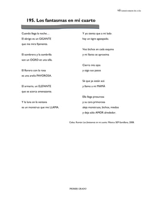 LEEMOS MEJOR DÍA A DÍA




    195. Los fantasmas en mi cuarto

Cuando llega la noche…                      Y yo siento que a mi lado
El abrigo es un GIGANTE                     hay un tigre agazapado.
que me mira fijamente.
                                            Veo bichos en cada esquina
El sombrero y la sombrilla                  y mi llanto se aproxima
son un OGRO en una silla.
                                            Cierro mis ojos
El florero con la rosa                      y oigo sus pasos
es una araña PAVOROSA.
                                            Sé que ya están acá
El armario, un ELEFANTE                     y llamo a mi MAMÁ
que se acerca amenazante.
                                            Ella llega presurosa
Y la luna en la ventana                     y su cara primorosa
es un monstruo que me LLAMA.                aleja monstruos, bichos, miedos
                                            y deja sólo AMOR alrededor.


                               Celso, Román Los fantasmas en mi cuarto. México SEP-Santillana, 2008.




                               PRIMER GRADO
 