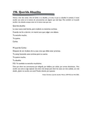 196. Querida Abuelita
Vamos a leer dos cartas. Una de Carlos a su abuelita, y la otra, lo que su abuelita le contesta. A veces
escribir una carta es la manera de comunicarnos con alguien que está lejos. Pero también se le puede
escribir a los abuelos aunque vivan en la misma casa que uno.

Querida abuelita:
La casa nueva está bonita, pero todavía no tenemos cortinas.
Cuando me fui a dormir, mi mamá tuvo que colgar una sábana.
Te extraño mucho.
Te quiere,
Carlos.


Mí querido Carlos:
Después de ver el plano de tu casa creo que debe estar preciosa.
Te estoy haciendo unas cortinas para tu cuarto.
Te quiere mucho,
Tu abuelita
P.D. Yo también te extraño muchísimo.
Claro que ahora nos comunicamos por telégrafo, por teléfono, por celular, por correos electrónicos... Pero
escribir una carta es algo especial. Uno tiene más tiempo para decir las cosas con más cuidado, con más
detalle. ¿Quién me escribe una carta? Pueden dictarla, por supuesto.

                                               Avelyn Davidson, Querida abuelita. México, SEP-McGraw Hill, 2003.
 
