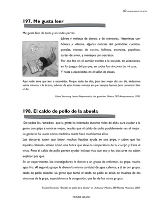 LEEMOS MEJOR DÍA A DÍA




197. Me gusta leer

Me gusta leer de todo y en todas partes.
                                  Libros y revistas de ciencia y de aventuras, historietas con
                                  héroes y villanos, algunas noticias del periódico, cuentos,
                                  poesías, recetas de cocina, folletos, anuncios, papelitos,
                                  cartas de amor, y mensajes con secretos.
                                  Por eso leo en el camión rumbo a la escuela, en vacaciones,
                                  en los juegos del parque, en todos los rincones de mi casa,
                                  Y hasta a escondidas en el salón de clases.

Aquí nadie tiene que leer a escondidas. Porque todos los días, para leer mejor día con día, dedicamos
veinte minutos a la lectura, además de estos breves minutos en que siempre leemos para comenzar bien
el día.

                             Liliana Santirso y Leonid Nepomniachi, Me gusta leer. México, SEP-Amaquemecan, 1992.




198. El caldo de pollo de la abuela

De todos los remedios que la gente ha intentado durante miles de años para ayudar a la
gente con gripa a sentirse mejor, resulta que el caldo de pollo posiblemente sea el mejor.
La gente lo ha usado como medicina desde hace muchísimos años.
Los doctores saben que beber muchos líquidos ayuda en una gripa, y saben que los
líquidos calientes actúan como una fiebre que eleva la temperatura de tu cuerpo y frena al
virus. Pero el caldo de pollo parece ayudar incluso más que eso y los doctores no saben
explicar por qué.
En un experimento, los investigadores le dieron a un grupo de enfermos de gripa, mucha
agua fría. Al segundo grupo le dieron la misma cantidad de agua caliente, y al tercer grupo,
caldo de pollo caliente. La gente que tomó el caldo de pollo se alivió de muchos de los
síntomas de la gripa, especialmente la congestión, que las de los otros grupos.

                Trudee Romanek, “El caldo de pollo de la abuela” en ¡Achuuuú! .México, SEP-Planeta Mexicana. 2007.


                                              PRIMER GRADO
 