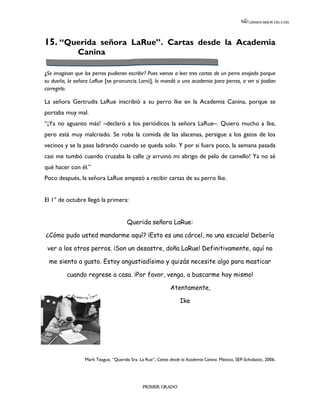 LEEMOS MEJOR DÍA A DÍA




15. “Querida señora LaRue”. Cartas desde la Academia
              Canina

¿Se imaginan que los perros pudieran escribir? Pues vamos a leer tres cartas de un perro enojado porque
su dueña, la señora LaRue [se pronuncia Larrú], lo mandó a una academia para perros, a ver si podían
corregirlo.

La señora Gertrudis LaRue inscribió a su perro Ike en la Academia Canina, porque se
portaba muy mal.
“¡Ya no aguanto más! –declaró a los periódicos la señora LaRue–. Quiero mucho a Ike,
pero está muy malcriado. Se roba la comida de las alacenas, persigue a los gatos de los
vecinos y se la pasa ladrando cuando se queda solo. Y por si fuera poco, la semana pasada
casi me tumbó cuando cruzaba la calle ¡y arruinó mi abrigo de pelo de camello! Ya no sé
qué hacer con él.”
Poco después, la señora LaRue empezó a recibir cartas de su perro Ike.


El 1° de octubre llegó la primera:


                                       Querida señora LaRue:

¿Cómo pudo usted mandarme aquí? ¡Esto es una cárcel, no una escuela! Debería

 ver a los otros perros. ¡Son un desastre, doña LaRue! Definitivamente, aquí no

  me siento a gusto. Estoy angustiadísimo y quizás necesite algo para masticar

         cuando regrese a casa. ¡Por favor, venga, a buscarme hoy mismo!

                                                             Atentamente,

                                                                  Ike




                  Mark Teague, “Querida Sra. La Rue”, Cartas desde la Academia Canina. México, SEP-Scholastic, 2006.




                                               PRIMER GRADO
 