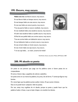 199. Oscuro, muy oscuro

     Había una vez una llanura oscura, muy oscura.
     En esa llanura había un bosque oscuro, muy oscuro.
     En ese bosque había una casa oscura, muy oscura.
     En esa casa había una oscura puerta, muy oscura.
     Tras esa puerta había un oscuro vestíbulo, muy oscuro.
     En ese vestíbulo había unas escaleras oscuras, muy oscuras.
     Al subir esas escaleras había un pasillo oscuro, muy oscuro.
     Al final de ese pasillo había una cortina oscura, muy oscura.
     Tras esa cortina había una habitación oscura, muy oscura.
     En esa habitación había un armario oscuro, muy oscuro.
     En ese armario había un rincón oscuro, muy oscuro.
     En ese rincón había una caja oscura, muy oscura.
     Y en esa caja había… un ratón, ¡muerto de miedo!


                                              Ruth Brown, Oscuro, muy oscuro. México, SEP Océano, 2007.




     200. Mi abuelo es poeta

Un poeta es una persona que juega con las palabras como si fueran piezas de un
rompecabezas.
O como si fueran clips, o papelitos de colores o plastilina.
Un poeta toma en sus manos las palabras, las junta y les da forma. Y construye figuras muy
bonitas.
O a veces logra que las palabras juntas suelten música. O que suenen chistoso.
Esto no lo puede hacer cualquiera. Sólo los poetas.
Por eso, estoy muy orgullosa de mi abuelo, porque es poeta y puede hacer que las
palabras huelan a fresas, o que arrojen chispas o te enseñen los dientes.
 