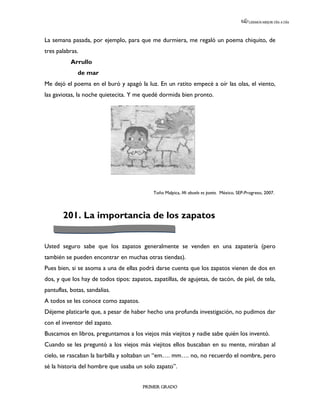 LEEMOS MEJOR DÍA A DÍA




La semana pasada, por ejemplo, para que me durmiera, me regaló un poema chiquito, de
tres palabras.
           Arrullo
              de mar
Me dejó el poema en el buró y apagó la luz. En un ratito empecé a oír las olas, el viento,
las gaviotas, la noche quietecita. Y me quedé dormida bien pronto.




                                             Toño Malpica, Mi abuelo es poeta. México, SEP-Progreso, 2007.




       201. La importancia de los zapatos


Usted seguro sabe que los zapatos generalmente se venden en una zapatería (pero
también se pueden encontrar en muchas otras tiendas).
Pues bien, si se asoma a una de ellas podrá darse cuenta que los zapatos vienen de dos en
dos, y que los hay de todos tipos: zapatos, zapatillas, de agujetas, de tacón, de piel, de tela,
pantuflas, botas, sandalias.
A todos se les conoce como zapatos.
Déjeme platicarle que, a pesar de haber hecho una profunda investigación, no pudimos dar
con el inventor del zapato.
Buscamos en libros, preguntamos a los viejos más viejitos y nadie sabe quién los inventó.
Cuando se les preguntó a los viejos más viejitos ellos buscaban en su mente, miraban al
cielo, se rascaban la barbilla y soltaban un “em…. mm…. no, no recuerdo el nombre, pero
sé la historia del hombre que usaba un solo zapato”.


                                        PRIMER GRADO
 
