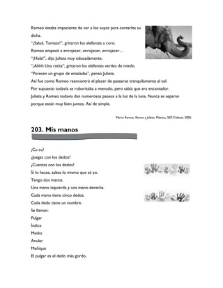Romeo estaba impaciente de ver a los suyos para contarles su
dicha.
“¡Salud, Tomate!”, gritaron los elefantes a coro.
Romeo empezó a enrojecer, enrojecer, enrojecer…
“¡Hola!”, dijo Julieta muy educadamente.
“¡Ahhh Una ratita”, gritaron los elefantes verdes de miedo.
“Parecen un grupo de ensaladas”, pensó Julieta.
Así fue como Romeo reencontró el placer de pasearse tranquilamente al sol.
Por supuesto todavía se ruborizaba a menudo, pero sabía que era encantador.
Julieta y Romeo todavía dan numerosos paseos a la luz de la luna. Nunca se separan
porque están muy bien juntos. Así de simple.


                                                    Mario Ramos, Romeo y Julieta. México, SEP-Celistia, 2006



203. Mis manos

¡Cu cu!
¿Juegas con los dedos?
¿Cuentas con los dedos?
Si lo haces, sabes lo mismo que sé yo.
Tengo dos manos.
Una mano izquierda y una mano derecha.
Cada mano tiene cinco dedos.
Cada dedo tiene un nombre.
Se llaman:
Pulgar
Índice
Medio
Anular
Meñique
El pulgar es el dedo más gordo.
 