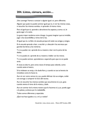204. Listos, cámara, acción…


¡Ven conmigo! Vamos a conocer a alguien igual a ti, pero diferente.
Alguien que quizá no puede caminar igual que tú, ni ver las mismas cosas,
ni escuchar los mismos sonidos, ni aprender al mismo ritmo.
Pero al igual que tú, aprende a abrocharse los zapatos y como a ti, le
gusta jugar a la casita.
Le gusta trepar escaleras como chango. Le gusta imaginar que es invisible,
jugar a las escondidillas y reírse de la risa.
Al igual que tú, va feliz a la escuela porque ahí están sus amigas y amigos.
En la escuela aprende a leer, a escribir y a descubrir los secretos que
guardan las letras y los números.
Y si no pueden ver, aprende de su maestra a leer con la yema de los
dedos.
Y si no puede oír, aprende de su maestra a hablar con las manos.
Y si no puede caminar, aprendemos a esperarlo para que no se quede
atrás.
A veces se aburre, pero otras veces el tiempo pasa volando, como
cuando asiste al teatro.
Si lo molestan se enoja, si le duele llora, y cuando se cae se levanta de
inmediato como lo haces tú.
Aun sin ver como vemos tú y yo, puede disfrutar de sus amigos, cuidar
una tortuga o compartir la hora del recreo.
Aun sin escuchar los mismos sonidos que escuchamos tú y yo, goza
cuando siente el ritmo de la música, y baila.
Aun sin caminar de la misma manera que lo hacemos tú y yo, puede jugar
a la pelota y echarse por la resbaladilla.
Todos somos diferentes y especiales.
¿Qué nos hace iguales a ti, a mí y a todos?


                          Claudia Burr, Listos, cámara, acción… México SEP-Tecolote, 2005.
 