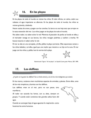 16.          En las playas

En las playas de todo el mundo se reúnen los niños. El cielo infinito, en calma, sobre sus
cabezas; el agua impaciente se alborota. En las playas de todo el mundo, los niños se
reúnen gritando y bailando.
Hacen casitas de arena y juegan con las conchas. Su barco es una hoja seca que arrojan en
la vasta extensión del mar. Los niños juegan en las playas de todo el mundo.
No saben nadar; no saben echar la red. Mientras el pescador de perlas se hunde en ellas y
el mercader navega en sus barcos, los niños recogen piedritas y vuelven a tirarlas. Ni
buscan tesoros ni saben echar la red.
El mar se alza en una carcajada, y brilla, pálida, la playa sonriente. Olas espumosas cantan a
los niños baladas y arrullos, igual que una madre que meciera a su hijo en la cuna. El mar
juega con los niños y, pálida, luce la sonrisa de la playa.




                                   Rabindranath Tagore, “En las playas”, en Español Cuarto grado. México, SEP, 1989.




    17.          Los delfines

¿A quién no le gustan los delfines? Son un lindo animal, y uno de los más inteligentes que existen.

En los mares y océanos viven muchísimas especies de animales y plantas. Entre ellos, unos
de los más simpáticos y bonitos son los delfines.
Los delfines viven en el mar, pero no son peces, sino
mamíferos.
Al nadar van sacando los lomos, con su aleta, siempre en
grupos. Y cuando están contentos dan grandes saltos fuera del
agua.
Cuando se sumergen bajo el agua aguantan la respiración, como
hacemos los seres humanos.
 