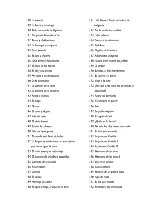 128. La cometa                                   161. Lola Álvarez Bravo: cazadora de
129. La liebre y la tortuga                          imágenes
130. Todo un mundo de lágrimas                   162. Por la vía de los sentidos
131. Ese picudo llamado tucán                    163. Lobo valiente
132. Teseo y el Minotauro                        164. Conozco los alimentos
133. La hormiga y la cigarra                     165. Stelaluna
134. En el pasado                                166. El globo de Francisco
135. El lobo y el perro                          167. Adivinanzas indígenas
136. ¿Qué tienen? Adivinanzas                    168. ¿Cómo dicen mamá las jirafas?
137. El pozo de los deseos                       169. La ardilla
138. El Sol y sus amigos                         170. Ernesto, el león hambriento
139. Mi visita a los dinosaurios                 171. El cuervo y el zorro
140. D de despedida                              172. Viaje a la luna
141. La canción de la rana                       173. ¿Por qué a los niños les da miedo la
142. La sombra de la escalera                         oscuridad?
143. Rayos y truenos                             174. Ahora no, Bernardo
144. El mago                                     175. Yo siempre te querré
145. Plumas                                      176. Lola
146. El zorro y el gato                          177. La pobre viejecita
147. Inés del revés                              178. El regalo del sol
148. El lobito bueno                             179. ¿Quién es la bestia?
149. Estaba la calavera                          180. No solo las alas sirven para volar
150. Felix no tiene ganas                        181. El lobo está cansado
151. El mundo está lleno de bebés                182. La princesa Casilda I
152. La lengua se vuelve loca con estos frutos   183. La princesa Casilda II
    que hacen agua la boca                       184. la princesa Casilda III
153. El ratón joven y el ratón viejo             185. Hermano de los osos
154. El pantano de la belleza escondida          186. Hermano de los osos II
155. Caminito de la escuela                      187. Qué es el azúcar
156. Resurrección                                188. Suena México
157. Dientes                                     189. Historia de un pájaro bobo
158. El sonido                                   190. Algo de nada
159. Hormiga de noche                            191. El día que naciste
160. El agua lo trajo, el agua se lo llevó       192. Penélope y los monstruos
 