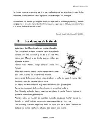 LEEMOS MEJOR DÍA A DÍA




Su hocico termina en punta y les sirve para defenderse de sus enemigos, incluso de los
tiburones. Se impulsan con fuerza y golpean con su trompa a sus enemigos.


Los mamíferos son animales que no ponen huevos; sus hijos salen de la madre ya formados, y mientras
son pequeños se alimentan mamando. Alcen la mano quienes hayan visto un delfín, aunque sea en el cine
o en la tele. ¿Quiénes lo han visto en vivo?



                                                             Renée le Bloas, El delfín. México, SEP-SM, 2003.




    18.         Los duendes de la tienda

  La tienda de don Manuel era la más surtida del pueblo.
  Don Manuel vivía atrás de su tienda, todas las noches la
  cerraba con tres candados y se iba a su casa. Una
  noche, don Manuel y su familia oyeron ruidos que
  venían de la tienda.
  “¿Serán ratas? Mañana pongo trampas”, pensó don
  Manuel.
  Al otro día, cuando abrió la tienda, encontró todo patas
  para arriba. Aquello era un verdadero desastre.
  La mercancía de los mostradores estaba tirada en el suelo, los sacos de maíz y frijol
  despanzurrados, los tomates apachurrados.
  Esa noche, don Manuel estuvo muy atento a cualquier cosa que se oyera.
  Ya muy tarde, después de la medianoche, se oyó un ruidero bárbaro.
  Don Manuel y su familia fueron a ver qué sucedía en la tienda. Cuando abrieron la
  puerta se llevaron una gran sorpresa.
  Adentro había un montón de duendes haciendo travesuras. Luchar contra los
  duendes era inútil. Lo único que podrían hacer era cambiarse a otra casa.
  Don Manuel y su familia empacaron todas sus cosas y las de la tienda. Subieron los
  bultos a una carreta y se fueron a buscar otra casa en otro pueblo.




                                          PRIMER GRADO
 