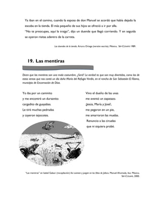 Ya iban en el camino, cuando la esposa de don Manuel se acordó que había dejado la
  escoba en la tienda. El más pequeño de sus hijos se ofreció a ir por ella.
  “No te preocupes, aquí la traigo”, dijo un duende que llegó corriendo. Y en seguida
  se oyeron risitas adentro de la carreta.

                                 Los duendes de la tienda, Arturo Ortega (versión escrita). México, SEP-CONAFE 1989.




    19. Las mentiras

Dicen que las mentiras son una mala costumbre. ¿Será? La verdad es que son muy divertidas, como las de
estos versos que nos contó un día doña María del Refugio Verdín, en el rancho de San Sebastián El Álamo,
municipio de Encarnación de Díaz.


Yo iba por un caminito                                            Vino el dueño de las uvas
y me encontré un duraznito                                        me aventó un zapatazo.
cargadito de guayabas.                                            ¡Jesús, María y José!,
Le tiré muchas pedradas                                           me pegaron en un pie,
y cayeron tejocotes.                                              me amarraron las muelas.
                                                                   Renuncio a las ciruelas
                                                                   que ni siquiera probé.




  “Las mentiras” en Isabel Galaor (recopilación) Así cuentan y juegan en los Altos de Jalisco, Manuel Ahumada, ilus. México,
                                                                                                         SEP-CONAFE, 2000.
 