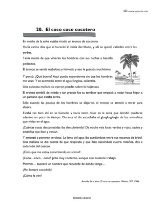 LEEMOS MEJOR DÍA A DÍA




             20. El coco coco cocotero

En medio de la selva estaba tirado un tronco de cocotero.
Hacía varios días que el huracán lo había derribado, y allí se quedó calladito entre las
yerbas.
Tenía miedo de que vinieran los hombres con sus hachas a hacerlo
pedacitos.
El tronco se sentía resbaloso y húmedo y eso le gustaba muchísimo.

Y pensó: ¡Qué bueno! Aquí puedo esconderme sin que los hombres
me vean. Y se acomodó entre el agua fangosa, calientita.
Una calurosa mañana se oyeron pisadas sobre la hojarasca.
El tronco tembló de miedo y tan grande fue su temblor que empezó a rodar hasta llegar a
un pantano que estaba cerca.
Sólo cuando las pisadas de los hombres se alejaron, el tronco se atrevió a mirar para
afuera.
Estaba tan bien ahí en lo húmedo y hacía tanto calor en la selva que decidió quedarse
adentro un poco de tiempo. Durante el día escuchaba el glu-glu-glu-glu de los animalitos
que vivían en el agua.
¡Cuántas cosas desconocidas iba descubriendo! De noche veía luces verdes y rojas, azules y
amarillas que iban y venían.
Y empezó a ponerse verdoso. La lama del agua iba quedándose entre sus escamas de árbol.
Una mañana se dio cuenta de que respiraba y que iban naciéndole cuatro retoños, dos a
cada lado del cuerpo.
¡Creo que me estoy convirtiendo en animal!
¡Coco…coco…coco! gritó muy contento, aunque con bastante trabajo.
Mmmm… buscaré un nombre que recuerde de dónde vengo…
¡Me llamaré cocodrilo!
¿Cómo la ven?
                                             Armida de la Vara, El coco coco cocotero. México, SEP, 1986.




                                      PRIMER GRADO
 