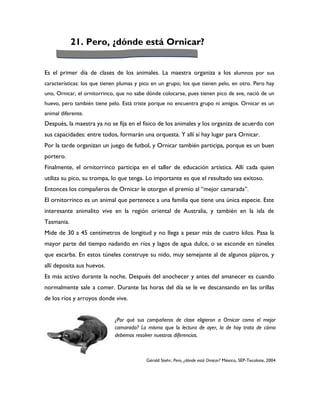 21. Pero, ¿dónde está Ornicar?


Es el primer día de clases de los animales. La maestra organiza a los alumnos por sus
características: los que tienen plumas y pico en un grupo; los que tienen pelo, en otro. Pero hay
uno, Ornicar, el ornitorrinco, que no sabe dónde colocarse, pues tienen pico de ave, nació de un
huevo, pero también tiene pelo. Está triste porque no encuentra grupo ni amigos. Ornicar es un
animal diferente.
Después, la maestra ya no se fija en el físico de los animales y los organiza de acuerdo con
sus capacidades: entre todos, formarán una orquesta. Y allí sí hay lugar para Ornicar.
Por la tarde organizan un juego de futbol, y Ornicar también participa, porque es un buen
portero.
Finalmente, el ornitorrinco participa en el taller de educación artística. Allí cada quien
utiliza su pico, su trompa, lo que tenga. Lo importante es que el resultado sea exitoso.
Entonces los compañeros de Ornicar le otorgan el premio al “mejor camarada”.
El ornitorrinco es un animal que pertenece a una familia que tiene una única especie. Este
interesante animalito vive en la región oriental de Australia, y también en la isla de
Tasmania.
Mide de 30 a 45 centímetros de longitud y no llega a pesar más de cuatro kilos. Pasa la
mayor parte del tiempo nadando en ríos y lagos de agua dulce, o se esconde en túneles
que escarba. En estos túneles construye su nido, muy semejante al de algunos pájaros, y
allí deposita sus huevos.
Es más activo durante la noche. Después del anochecer y antes del amanecer es cuando
normalmente sale a comer. Durante las horas del día se le ve descansando en las orillas
de los ríos y arroyos donde vive.


                             ¿Por qué sus compañeros de clase eligieron a Ornicar como el mejor
                             camarada? Lo mismo que la lectura de ayer, la de hoy trata de cómo
                             debemos resolver nuestras diferencias.



                                           Gérald Stehr, Pero, ¿dónde está Ornicar? México, SEP-Tecolote, 2004
 