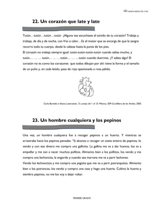 LEEMOS MEJOR DÍA A DÍA




       22. Un corazón que late y late

Tutún…tutún…tutún…tutún ¿Alguna vez escuchaste el sonido de tu corazón? Trabaja y
trabaja, de día y de noche, con frío o calor…Es el motor que se encarga de que la sangre
recorra todo tu cuerpo, desde la cabeza hasta la punta de los pies.
El corazón no trabaja siempre igual: tutún-tutún-tutún-tutún cuando saltas mucho, y
tutún… … … tutún… … …tutún… … …tutún cuando duermes. ¿Y sabes algo? El
corazón no es como los corazones que todos dibujan por ahí: tiene la forma y el tamaño
de un puño y, en cada latido, pasa de rojo apasionado a rosa pálido.




                Carla Baredes e Ileana Lotersztain, Tu cuerpo del 1 al 10. México, SEP-Cordillera de los Andes, 2005




       23. Un hombre cualquiera y los pepinos


Una vez, un hombre cualquiera fue a recoger pepinos a un huerto. Y mientras se
arrastraba hacia los pepinos pensaba: “Si alcanzo a recoger un cesto entero de pepinos, lo
vendo y con ese dinero me compro una gallinita. La gallina me va a dar huevos, los va a
empollar y me van a nacer muchos pollitos. Alimento bien a los pollitos, los vendo y me
compro una lechoncita, la engordo y cuando sea marrana me va a parir lechones.
Vendo los lechoncitos y me compro una yegüita que me va a parir potranquitos. Alimento
bien a los potrancos, los vendo y compro una casa y hago una huerta. Cultivo la huerta y
siembro pepinos, no me los voy a dejar robar.




                                              PRIMER GRADO
 