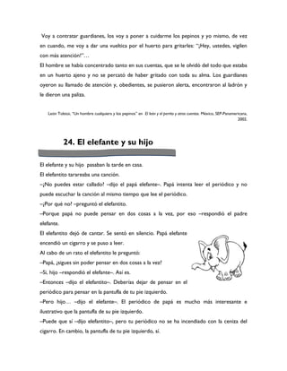 Voy a contratar guardianes, los voy a poner a cuidarme los pepinos y yo mismo, de vez
en cuando, me voy a dar una vueltica por el huerto para gritarles: “¡Hey, ustedes, vigilen
con más atención!”…
El hombre se había concentrado tanto en sus cuentas, que se le olvidó del todo que estaba
en un huerto ajeno y no se percató de haber gritado con toda su alma. Los guardianes
oyeron su llamado de atención y, obedientes, se pusieron alerta, encontraron al ladrón y
le dieron una paliza.


   León Tolstoi, “Un hombre cualquiera y los pepinos” en El león y el perrito y otros cuentos. México, SEP-Panamericana,
                                                                                                                  2002.




            24. El elefante y su hijo

El elefante y su hijo pasaban la tarde en casa.
El elefantito tarareaba una canción.
–¿No puedes estar callado? –dijo el papá elefante–. Papá intenta leer el periódico y no
puede escuchar la canción al mismo tiempo que lee el periódico.
–¿Por qué no? –preguntó el elefantito.
–Porque papá no puede pensar en dos cosas a la vez, por eso –respondió el padre
elefante.
El elefantito dejó de cantar. Se sentó en silencio. Papá elefante
encendió un cigarro y se puso a leer.
Al cabo de un rato el elefantito le preguntó:
–Papá, ¿sigues sin poder pensar en dos cosas a la vez?
–Si, hijo –respondió el elefante–. Así es.
–Entonces –dijo el elefantito–. Deberías dejar de pensar en el
periódico para pensar en la pantufla de tu pie izquierdo.
–Pero hijo… –dijo el elefante–. El periódico de papá es mucho más interesante e
ilustrativo que la pantufla de su pie izquierdo.
–Puede que sí –dijo elefantito–, pero tu periódico no se ha incendiado con la ceniza del
cigarro. En cambio, la pantufla de tu pie izquierdo, sí.
 