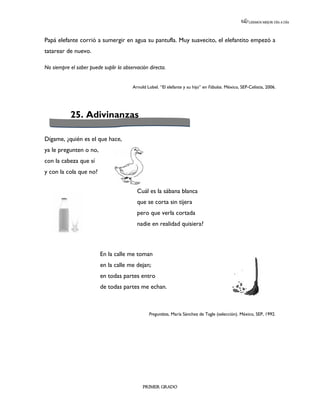LEEMOS MEJOR DÍA A DÍA




Papá elefante corrió a sumergir en agua su pantufla. Muy suavecito, el elefantito empezó a
tatarear de nuevo.

No siempre el saber puede suplir la observación directa.


                                        Arnold Lobel. “El elefante y su hijo” en Fábulas. México, SEP-Celistia, 2006.




            25. Adivinanzas

Dígame, ¿quién es el que hace,
ya le pregunten o no,
con la cabeza que sí
y con la cola que no?


                                          Cuál es la sábana blanca
                                          que se corta sin tijera
                                          pero que verla cortada
                                          nadie en realidad quisiera?



                         En la calle me toman
                         en la calle me dejan;
                         en todas partes entro
                         de todas partes me echan.



                                                Preguntitas, María Sánchez de Tagle (selección). México, SEP, 1992.




                                             PRIMER GRADO
 