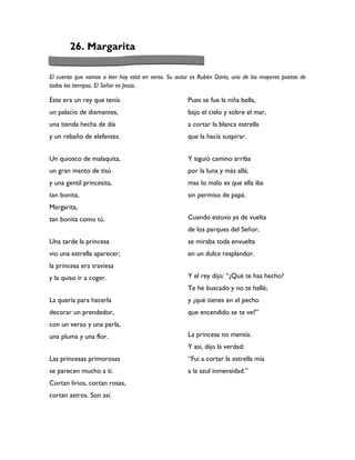 26. Margarita

El cuento que vamos a leer hoy está en verso. Su autor es Rubén Darío, uno de los mayores poetas de
todos los tiempos. El Señor es Jesús.

Este era un rey que tenía                            Pues se fue la niña bella,
un palacio de diamantes,                             bajo el cielo y sobre el mar,
una tienda hecha de día                              a cortar la blanca estrella
y un rebaño de elefantes.                            que la hacía suspirar.


Un quiosco de malaquita,                             Y siguió camino arriba
un gran manto de tisú                                por la luna y más allá;
y una gentil princesita,                             mas lo malo es que ella iba
tan bonita,                                          sin permiso de papá.
Margarita,
tan bonita como tú.                                  Cuando estuvo ya de vuelta
                                                     de los parques del Señor,
Una tarde la princesa                                se miraba toda envuelta
vio una estrella aparecer;                           en un dulce resplandor.
la princesa era traviesa
y la quiso ir a coger.                               Y el rey dijo: “¿Qué te has hecho?
                                                     Te he buscado y no te hallé;
La quería para hacerla                               y ¿qué tienes en el pecho
decorar un prendedor,                                que encendido se te ve?”
con un verso y una perla,
una pluma y una flor.                                La princesa no mentía.
                                                     Y así, dijo la verdad:
Las princesas primorosas                             “Fui a cortar la estrella mía
se parecen mucho a ti.                               a la azul inmensidad.”
Cortan lirios, cortan rosas,
cortan astros. Son así.
 