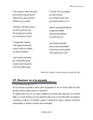 LEEMOS MEJOR DÍA A DÍA




Y el rey clama: “¿No te he dicho                    Y así dice: “En mis campiñas
que el azul no hay que cortar?                      esa rosa le ofrecí;
¡Qué locura!, ¡Qué capricho!...                     son mis flores de las niñas
El Señor se va a enojar.”                           que al soñar piensan en mí.”


Y ella dice: “No hubo intento;                      Viste el rey pompas brillantes,
yo me fui no sé por qué.                            y luego hace desfilar
Por las olas, por el viento                         cuatrocientos elefantes
fui a la estrella y la corté.”                      a la orilla de la mar.

Y el papá dice enojado:
                                                    La princesita está bella,
“Un castigo has de tener:
                                                    pues ya tiene el prendedor
vuelve al cielo y lo robado
                                                    en que lucen, con la estrella,
vas ahora a devolver.”
                                                    verso, perla, pluma y flor.
                                                    nnnnnnnnnnnnnnnnnnnnnnnnnnnnnnnnnnnn
La princesa se entristece                           nnnnnnnnnnnnnnnnnnnnnnnnnnnnnnnnnnnn
por su dulce flor de luz,                           nnnnnnnnnnnnnnnnnnnnnnnnnnnnnnnnnnnn
                                                    nnnnnnn
cuando entonces aparece
sonriendo el Buen Jesús.

                                      Rubén Darío, “Margarita” en Lengua Nacional Cuarto grado. SEP, 1964.




27. Gustavo va a la escuela

El oso Gustavo es grande y fuerte, pero de pequeño no era así. Como todos los osos
grandes y fuertes, alguna vez fue un cachorrito.
En aquella época vivía en una cueva acogedora, con mamá Osa, papá Oso, su hermana
Olga y su tía Lili. Gustavo tuvo que aprender todo lo que un oso debe saber. Sus papás le
enseñaron a treparse a los árboles, a pescar, a desenterrar raíces, a obtener miel de las
abejas salvajes, y también a cuidarse de sus enemigos.



                                       PRIMER GRADO
 