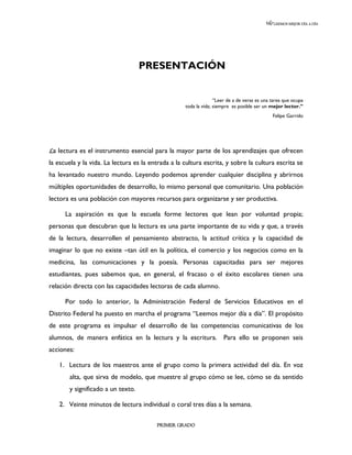 LEEMOS MEJOR DÍA A DÍA




                                   PRESENTACIÓN


                                                                  “Leer de a de veras es una tarea que ocupa
                                                    toda la vida; siempre es posible ser un mejor lector.”
                                                                                             Felipe Garrido




La lectura es el instrumento esencial para la mayor parte de los aprendizajes que ofrecen
la escuela y la vida. La lectura es la entrada a la cultura escrita, y sobre la cultura escrita se
ha levantado nuestro mundo. Leyendo podemos aprender cualquier disciplina y abrirnos
múltiples oportunidades de desarrollo, lo mismo personal que comunitario. Una población
lectora es una población con mayores recursos para organizarse y ser productiva.

      La aspiración es que la escuela forme lectores que lean por voluntad propia;
personas que descubran que la lectura es una parte importante de su vida y que, a través
de la lectura, desarrollen el pensamiento abstracto, la actitud crítica y la capacidad de
imaginar lo que no existe –tan útil en la política, el comercio y los negocios como en la
medicina, las comunicaciones y la poesía. Personas capacitadas para ser mejores
estudiantes, pues sabemos que, en general, el fracaso o el éxito escolares tienen una
relación directa con las capacidades lectoras de cada alumno.

      Por todo lo anterior, la Administración Federal de Servicios Educativos en el
Distrito Federal ha puesto en marcha el programa “Leemos mejor día a día”. El propósito
de este programa es impulsar el desarrollo de las competencias comunicativas de los
alumnos, de manera enfática en la lectura y la escritura. Para ello se proponen seis
acciones:

   1. Lectura de los maestros ante el grupo como la primera actividad del día. En voz
       alta, que sirva de modelo, que muestre al grupo cómo se lee, cómo se da sentido
       y significado a un texto.

   2. Veinte minutos de lectura individual o coral tres días a la semana.

                                         PRIMER GRADO
 