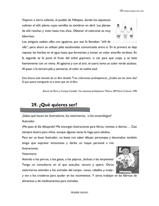 LEEMOS MEJOR DÍA A DÍA




Viajaron a tierra caliente, al pueblo de Niltepec, donde los zapotecas
cultivan el añil; planta cuyas semillas se siembran en abril. Las plantas
de añil retoñan y viven hasta tres años. Obtener el colorante es muy
laborioso.
Los antiguos usaban ollas con agujeros, por eso lo llamaban “añil de
olla”; pero ahora se utilizan pilas escalonadas comunicadas entre sí. En la primera se deja
reposar las hierbas en el agua hasta que fermentan y toman un color amarillo verdoso. En
la segunda se le pone el fruto del árbol guya-vere, o cal, para que cuaje, y se bate
fuertemente con un remo. Al agitarse y con el aire, el suero toma un color verde azuloso.
Al pasar a la tercera pila y asentarse, el color se vuelve azul.

Esta lectura está tomada de un libro titulado Tres colorantes prehispánicos. ¿Cuáles son los otros dos?
El que quiera averiguarlo va a tener que ver el libro.


                  Beatriz de Maria y Campos Castelló, Tres colorantes prehispánicos. México, SEP-Patria Cultural, 1990




        29. ¿Qué quieres ser?

¿Sabes qué hacen los ilustradores, los veterinarios, o los oceanólogos?
Ilustrador
¡Me paso el día dibujando! Me encargan ilustraciones para libros, revistas o diarios…. Casi
siempre ilustro para niños, aunque algunas veces lo hago para adultos.
Para ser un buen ilustrador, no basta con saber dibujar personajes y decorados: también
tengo que expresar emociones y darles un toque personal a mis
ilustraciones.
Veterinario
Atiendo a los perros, a los gatos, a los pájaros. ¡Incluso a las serpientes!
Tengo un consultorio en el que ausculto, vacuno y opero. Otros
veterinarios atienden a los animales del campo –vacas, caballos y oveja–
y van a los criaderos para ayudar en los nacimientos. Y otros trabajan en las fábricas de
alimentos o de medicamentos para animales.


                                               PRIMER GRADO
 