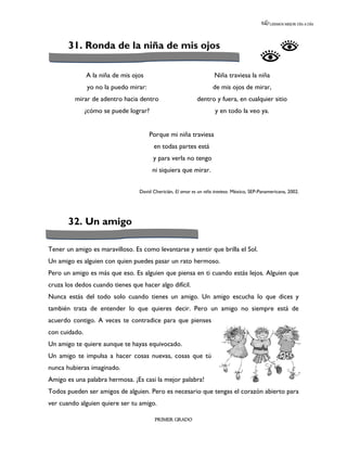 LEEMOS MEJOR DÍA A DÍA




       31. Ronda de la niña de mis ojos

               A la niña de mis ojos                                  Niña traviesa la niña
               yo no la puedo mirar:                                 de mis ojos de mirar,
         mirar de adentro hacia dentro                       dentro y fuera, en cualquier sitio
               ¿cómo se puede lograr?                                 y en todo la veo ya.


                                       Porque mi niña traviesa
                                        en todas partes está
                                        y para verla no tengo
                                        ni siquiera que mirar.


                                  David Chericián, El amor es un niño travieso. México, SEP-Panamericana, 2002.




       32. Un amigo

Tener un amigo es maravilloso. Es como levantarse y sentir que brilla el Sol.
Un amigo es alguien con quien puedes pasar un rato hermoso.
Pero un amigo es más que eso. Es alguien que piensa en ti cuando estás lejos. Alguien que
cruza los dedos cuando tienes que hacer algo difícil.
Nunca estás del todo solo cuando tienes un amigo. Un amigo escucha lo que dices y
también trata de entender lo que quieres decir. Pero un amigo no siempre está de
acuerdo contigo. A veces te contradice para que pienses
con cuidado.
Un amigo te quiere aunque te hayas equivocado.
Un amigo te impulsa a hacer cosas nuevas, cosas que tú
nunca hubieras imaginado.
Amigo es una palabra hermosa. ¡Es casi la mejor palabra!
Todos pueden ser amigos de alguien. Pero es necesario que tengas el corazón abierto para
ver cuando alguien quiere ser tu amigo.

                                         PRIMER GRADO
 