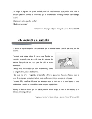 Un amigo es alguien con quien puedes pasar un rato hermoso, que piensa en ti, que te
escucha y te dice cuándo te equivocas, que te enseña cosas nuevas y siempre tiene tiempo
para ti.
¡Alguien en quien puedes confiar!
¿Quién es tu amigo?

                                 Leif Kristianson, “Un amigo” en Español. Tercer grado. Lecturas. México, SEP, 1999.




           33. La pulga y el camello


La lectura de hoy es una fábula. Un cuento en el que los animales hablan y, con lo que hacen, nos dan
lecciones.


Montada una pulga sobre la carga que llevaba un
camello, presumía que era más que él, porque iba
encima. Después de un rato, por fin saltó al suelo
diciéndole.
–Amigo mío, reconozco que peso muchísimo y como
te tengo lástima, acabo de bajarme.
–De nada me sirve –respondió el camello– el favor que crees haberme hecho, pues el
peso de tu cuerpo no quita ni añade nada, en lo más mínimo, al peso de mi carga.
Moraleja. Hay muchos ridículos que suponen que lo que son o lo que hacen es muy
importante, cuando en realidad no tiene ninguna importancia.

Moraleja se llama la lección que una fábula pretende darnos. Esopo, el autor de esta historia, es un
fabulista de la antigua Grecia.


                                 “La pulga y el camello” en Fábulas de Esopo y algo más. México, SEP-Limusa, 2006
 