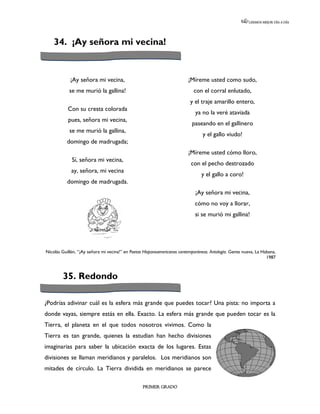 LEEMOS MEJOR DÍA A DÍA




    34. ¡Ay señora mi vecina!


            ¡Ay señora mi vecina,                                        ¡Míreme usted como sudo,
            se me murió la gallina!                                         con el corral enlutado,
                                                                          y el traje amarillo entero,
           Con su cresta colorada
                                                                             ya no la veré ataviada
           pues, señora mi vecina,
                                                                           paseando en el gallinero
            se me murió la gallina,
                                                                                 y el gallo viudo!
           domingo de madrugada;
                                                                         ¡Míreme usted cómo lloro,
             Sí, señora mi vecina,
                                                                           con el pecho destrozado
             ay, señora, mi vecina
                                                                                y el gallo a coro!
           domingo de madrugada.
                                                                             ¡Ay señora mi vecina,
                                                                             cómo no voy a llorar,
                                                                             si se murió mi gallina!




Nicolás Guillén, “¡Ay señora mi vecina!” en Poetas Hispanoamericanos contemporáneos. Antología. Gente nueva, La Habana,
                                                                                                                  1987



        35. Redondo

¿Podrías adivinar cuál es la esfera más grande que puedes tocar? Una pista: no importa a
donde vayas, siempre estás en ella. Exacto. La esfera más grande que pueden tocar es la
Tierra, el planeta en el que todos nosotros vivimos. Como la
Tierra es tan grande, quienes la estudian han hecho divisiones
imaginarias para saber la ubicación exacta de los lugares. Estas
divisiones se llaman meridianos y paralelos. Los meridianos son
mitades de círculo. La Tierra dividida en meridianos se parece

                                                  PRIMER GRADO
 