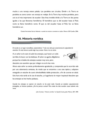 mucho a una naranja entera pelada. Los paralelos son círculos. Dividir a la Tierra en
paralelos es como cortar una naranja en rodajas. En la Tierra hay muchos paralelos, pero
uno es el más importante: de ecuador. Esta línea invisible divide a la Tierra en dos partes
iguales a las que llamamos hemisferios. El hemisferio que va del ecuador hasta el Polo
norte se llama hemisferio norte. El que va del ecuador hasta el Polo Sur se llama
hemisferio sur.

            Claudia Hernández García, Redondo: o cuando los círculos se convierten en esfera. México: SEP-Castillo, 2006.




        36. Historia verídica


El mundo es un lugar maravilloso, sorprendente. Y más nos vale que conservemos la capacidad de
asombro. En esta lectura sucede algo muy curioso. Vean si no es cierto.

A un señor se le caen al suelo los anteojos, que hacen un ruido
terrible al chocar con las baldosas. El señor se agacha afligidísimo
porque los cristales de anteojos cuestan muy caro, pero
descubre con asombro que por milagro no se le han roto.
Ahora este señor se siente profundamente agradecido, y comprende que lo ocurrido vale
por una advertencia amistosa, de modo que se encamina a una casa óptica y adquiere
enseguida un estuche de cuero almohadillado doble protección, a fin de curarse en salud.
Una hora más tarde se le cae el estuche, y al agacharse sin mayor inquietud descubre que
los anteojos se han hecho pedazos.

Cuando los anteojos se cayeron sin estuche no les pasó nada. Cuando ya estaban supuestamente
protegidos, se hicieron pedazos. ¿No les parece curioso? Pero todos los días suceden cosas todavía más
raras.

                                         Julio Cortázar, “Historia verídica” en Español Cuarto grado. México, SEP, 1989.
 