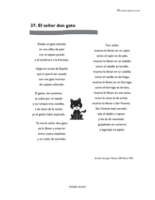 LEEMOS MEJOR DÍA A DÍA




37. El señor don gato


     Estaba un gato sentado                                  Ton, tolón,
      en una sillita de palo                     muerto lo llevan en un cajón;
      con el zapato picado                         como el cajón es de palo,
  y el sombrero a la francesa.                  muerto lo llevan en un caballo;
                                                  como el caballo es torsillo,
   Llegaron cartas de España
                                                muerto lo llevan en un castillo;
    que si quería ser casado
                                                  como el castillo es de fuego,
      con una gata morisca
                                                muerto lo llevan en un borrego;
      de copete colorado.
                                                  como el borrego es de lana,
  El gatito, de contento,                        muerto lo llevan en una cama;
  se subió por un tejado                          como la cama es de aceite,
 y se rompió tres costillas.                    muerto lo llevan a San Vicente;
  a las doce de la noche                          San Vicente está cerrado,
ya el gatito había expirado.                         sale el diablo a repicar
                                                     y les da de merendar
   Ya murió señor don gato,                          guajolotes en conserva
     ya lo llevan a enterrar                           y lagartijas en pipián.
     entre cuatro zopilotes
    y un ratón de sacristán.




                                                  El señor don gato. México, SEP-Petra 1992.




                                 PRIMER GRADO
 