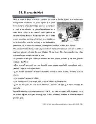 38. El arca de Noé

Noé se puso de lleno a la tarea, ayudado por toda su familia. Como eran todos muy
trabajadores, formaron un buen equipo y al poco
tiempo el arca estaba terminada. Después comenzaron
a reunir a los animales y a colocarlos cada cual en su
sitio. Esto tampoco les resultó difícil porque en
aquellos lejanos tiempos cualquiera tenía en su jardín
osos y guanacos, leones y caimanes, y si no estaban en
su jardín estaban en el del vecino y se los podían pedir
prestados, y si el vecino no los tenía, con seguridad había en la selva de la esquina.
Una vez terminada el arca, Noé fue poniendo en fila los animales que había en su jardín y
sus hijos salieron a buscar los que faltaban. Al atardecer, Noé fue pasando lista, y los
animales fueron invitados a pasar al arca.
–A ponerse en fila por orden de tamaño: los más chicos primero y los más grandes
después –dijo Noé.
–¿Qué ocurre? –preguntó una rana distraída y que todavía no se había enterado de nada–.
¿Vamos a jugar al martín pescador?
–¿Qué martín pescador? –le replicó la cebra– Vamos a viajar en arca, mientras dura el
diluvio.
–¡No empujen! –gritaba la gallina.
–¡Me están pisando! –decía con toda su voz el bichito de San Antonio.
–¡Que se den prisa los que están adelante! –bramaba el león, y la leona trataba de
calmarlo.
Imposible calcular cuánto tiempo tardaron Noé y sus hijos en poner la fila en orden, pero
de pronto alguien miró para arriba y dijo: Se está poniendo nublado. Y entonces cayó la
primera gota.


                                        El arca de Noé, Beatriz Barnes (adaptación). México, SEP-CEAL, 1988.
 