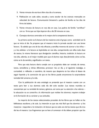 3. Veinte minutos de escritura libre dos día a la semana.

   4. Publicación en cada salón, escuela y zona escolar de los avances mensuales en
       velocidad de lectura. Comunicación bimestral a padres de familia en los días de
       firma de boleta.

   5. Veinte minutos de lectura en voz alta en casa. Los padres de familia “certifican”
       con su firma que sus hijos leyeron día a día 20 minutos en casa.

   6. Consejos técnicos centrados en la mejora de la competencia lectora.

      La primera acción es la lectura de los maestros ante el grupo como actividad con la
que se inicia el día. Se propone que el maestro inicie la jornada escolar con una breve
lectura. Es sabido que una de las más eficaces y sencillas maneras de acercar a los niños –
y a los adultos– a la lectura es leyéndoles en voz alta, compartiendo con ellos toda clase
de textos, lo mismo literatura que divulgación científica, historia, tradición; la lectura en
voz alta, además, es el mejor modelo para que el alumno vaya descubriendo cómo se lee,
cómo se le da sentido y significado a un texto.

      Para que esta lectura diaria cumpla con su propósito debe ser variada; de temas,
tonos, atmósferas y climas diferentes; provocar risa un día, y al siguiente nostalgia, o
curiosidad, o reflexión, o asombro, de manera que despierte en los niños el deseo de
seguir leyendo y la convicción de que en los libros puede encontrarse la sorprendente
variedad del universo y la vida.

      Con la publicación de esta antología se pretende que el maestro cuente con un
texto para leer a sus alumnos cada día del ciclo escolar. Los textos reunidos se
caracterizan por su variedad de temas y géneros, así como por su atención a los valores –
la educación no se constriñe a la información que reciban los alumnos; requiere trabajar
en la formación de su carácter y sus actitudes.

      La mayoría de los textos seleccionados proceden de los libros que se hallan en las
bibliotecas escolares y de aula. La intención es que sea más fácil que los alumnos –y los
maestros– respondan a la invitación a la lectura que es cada uno de los textos que día tras
día lea el maestro. Los fragmentos que se leen al comenzar el día deben propiciar que los
 