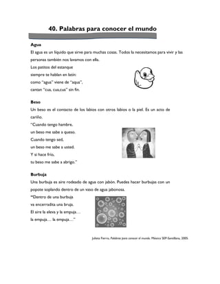 40. Palabras para conocer el mundo

Agua
El agua es un líquido que sirve para muchas cosas. Todos la necesitamos para vivir y las
personas también nos lavamos con ella.
Los patitos del estanque
siempre te hablan en latín:
como “agua” viene de “aqua”,
cantan “cua, cua,cua” sin fin.

Beso
Un beso es el contacto de los labios con otros labios o la piel. Es un acto de
cariño.
“Cuando tengo hambre,
un beso me sabe a queso.
Cuando tengo sed,
un beso me sabe a usted.
Y si hace frío,
tu beso me sabe a abrigo.”

Burbuja
Una burbuja es aire rodeado de agua con jabón. Puedes hacer burbujas con un
popote soplando dentro de un vaso de agua jabonosa.
“Dentro de una burbuja
va encerradita una bruja.
El aire la eleva y la empuja…
la empuja… la empuja…”



                                   Julieta Fierro, Palabras para conocer el mundo. México SEP-Santillana, 2005.
 