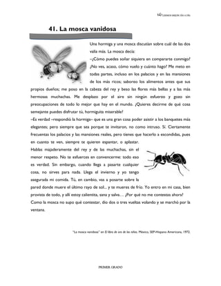 LEEMOS MEJOR DÍA A DÍA




           41. La mosca vanidosa

                                     Una hormiga y una mosca discutían sobre cuál de las dos
                                     valía más. La mosca decía:
                                     –¿Cómo puedes soñar siquiera en compararte conmigo?
                                     ¿No ves, acaso, cómo vuelo y cuánto hago? Me meto en
                                     todas partes, incluso en los palacios y en las mansiones
                                     de los más ricos; saboreo los alimentos antes que sus
propios dueños; me poso en la cabeza del rey y beso las flores más bellas y a las más
hermosas muchachas. Me desplazo por el aire sin ningún esfuerzo y gozo sin
preocupaciones de todo lo mejor que hay en el mundo. ¿Quieres decirme de qué cosa
semejante puedes disfrutar tú, hormiguita miserable?
–Es verdad –respondió la hormiga– que es una gran cosa poder asistir a los banquetes más
elegantes; pero siempre que sea porque te invitaron, no como intruso. Sí. Ciertamente
frecuentas los palacios y las mansiones reales, pero tienes que hacerlo a escondidas, pues
en cuanto te ven, siempre te quieren espantar, o aplastar.
Hablas majaderamente del rey y de las muchachas, sin el
menor respeto. No te esfuerces en convencerme: todo eso
es verdad. Sin embargo, cuando llega a pasarte cualquier
cosa, no sirves para nada. Llega el invierno y yo tengo
asegurada mi comida. Tú, en cambio, vas a posarte sobre la
pared donde muere el último rayo de sol... y te mueres de frío. Yo entro en mi casa, bien
provista de todo, y allí estoy calientita, sana y salva… ¿Por qué no me contestas ahora?
Como la mosca no supo qué contestar, dio dos o tres vueltas volando y se marchó por la
ventana.




                        “La mosca vanidosa” en El libro de oro de los niños. México, SEP-Hispano Americana, 1972.




                                           PRIMER GRADO
 