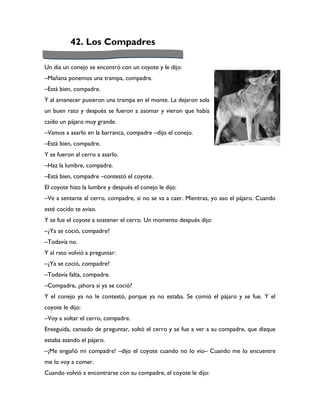 42. Los Compadres

Un día un conejo se encontró con un coyote y le dijo:
–Mañana ponemos una trampa, compadre.
–Está bien, compadre.
Y al amanecer pusieron una trampa en el monte. La dejaron sola
un buen rato y después se fueron a asomar y vieron que había
caído un pájaro muy grande.
–Vamos a asarlo en la barranca, compadre –dijo el conejo.
–Está bien, compadre.
Y se fueron al cerro a asarlo.
–Haz la lumbre, compadre.
–Está bien, compadre –contestó el coyote.
El coyote hizo la lumbre y después el conejo le dijo:
–Ve a sentarte al cerro, compadre, si no se va a caer. Mientras, yo aso el pájaro. Cuando
esté cocido te aviso.
Y se fue el coyote a sostener el cerro. Un momento después dijo:
–¿Ya se coció, compadre?
–Todavía no.
Y al rato volvió a preguntar:
–¿Ya se coció, compadre?
–Todavía falta, compadre.
–Compadre, ¿ahora si ya se coció?
Y el conejo ya no le contestó, porque ya no estaba. Se comió el pájaro y se fue. Y el
coyote le dijo:
–Voy a soltar el cerro, compadre.
Enseguida, cansado de preguntar, soltó el cerro y se fue a ver a su compadre, que dizque
estaba asando el pájaro.
–¡Me engañó mi compadre! –dijo el coyote cuando no lo vio– Cuando me lo encuentre
me lo voy a comer.
Cuando volvió a encontrarse con su compadre, el coyote le dijo:
 