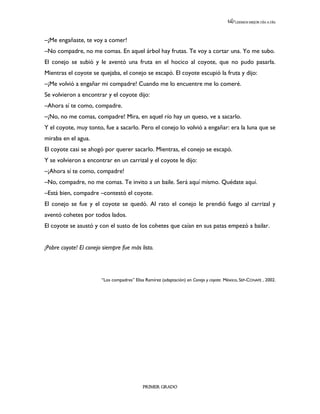 LEEMOS MEJOR DÍA A DÍA




–¡Me engañaste, te voy a comer!
–No compadre, no me comas. En aquel árbol hay frutas. Te voy a cortar una. Yo me subo.
El conejo se subió y le aventó una fruta en el hocico al coyote, que no pudo pasarla.
Mientras el coyote se quejaba, el conejo se escapó. El coyote escupió la fruta y dijo:
–¡Me volvió a engañar mi compadre! Cuando me lo encuentre me lo comeré.
Se volvieron a encontrar y el coyote dijo:
–Ahora sí te como, compadre.
–¡No, no me comas, compadre! Mira, en aquel río hay un queso, ve a sacarlo.
Y el coyote, muy tonto, fue a sacarlo. Pero el conejo lo volvió a engañar: era la luna que se
miraba en el agua.
El coyote casi se ahogó por querer sacarlo. Mientras, el conejo se escapó.
Y se volvieron a encontrar en un carrizal y el coyote le dijo:
–¡Ahora sí te como, compadre!
–No, compadre, no me comas. Te invito a un baile. Será aquí mismo. Quédate aquí.
–Está bien, compadre –contestó el coyote.
El conejo se fue y el coyote se quedó. Al rato el conejo le prendió fuego al carrizal y
aventó cohetes por todos lados.
El coyote se asustó y con el susto de los cohetes que caían en sus patas empezó a bailar.


¡Pobre coyote! El conejo siempre fue más listo.




                        “Los compadres” Elisa Ramírez (adaptación) en Conejo y coyote. México, SEP-CONAFE , 2002.




                                             PRIMER GRADO
 