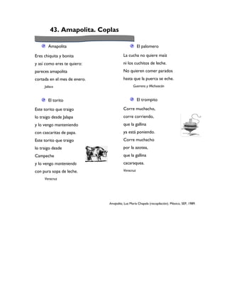 43. Amapolita. Coplas

       Amapolita                                   El palomero

Eres chiquita y bonita                  La cucha no quiere maíz
y así como eres te quiero:              ni los cuchitos de leche.
pareces amapolita                       No quieren comer parados
cortada en el mes de enero.             hasta que la puerca se eche.
     Jalisco                                   Guerrero y Michoacán


       El torito                                   El trompito

Este torito que traigo                  Corre muchacho,
lo traigo desde Jalapa                  corre corriendo,
y lo vengo manteniendo                  que la gallina
con cascaritas de papa.                 ya está poniendo.
Este torito que traigo                  Corre muchacho
lo traigo desde                         por la azotea,
Campeche                                que la gallina
y lo vengo manteniendo                  cacaraquea.
con pura sopa de leche.                 Veracruz

     Veracruz




                              Amapolita, Luz María Chapela (recopilación). México, SEP, 1989.
 