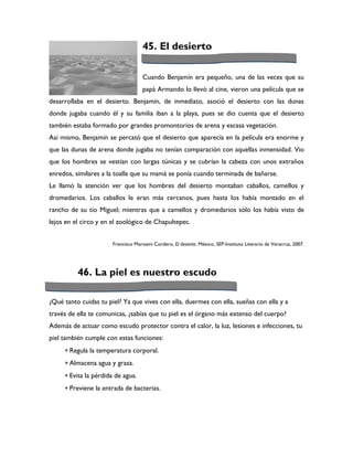 45. El desierto

                                     Cuando Benjamín era pequeño, una de las veces que su
                                     papá Armando lo llevó al cine, vieron una película que se
desarrollaba en el desierto. Benjamín, de inmediato, asoció el desierto con las dunas
donde jugaba cuando él y su familia iban a la playa, pues se dio cuenta que el desierto
también estaba formado por grandes promontorios de arena y escasa vegetación.
Así mismo, Benjamín se percató que el desierto que aparecía en la película era enorme y
que las dunas de arena donde jugaba no tenían comparación con aquellas inmensidad. Vio
que los hombres se vestían con largas túnicas y se cubrían la cabeza con unos extraños
enredos, similares a la toalla que su mamá se ponía cuando terminada de bañarse.
Le llamó la atención ver que los hombres del desierto montaban caballos, camellos y
dromedarios. Los caballos le eran más cercanos, pues hasta los había montado en el
rancho de su tío Miguel; mientras que a camellos y dromedarios sólo los había visto de
lejos en el circo y en el zoológico de Chapultepec.


                       Francisco Morosini Cordero, El desierto. México, SEP-Instituto Literario de Veracruz, 2007.




          46. La piel es nuestro escudo

¿Qué tanto cuidas tu piel? Ya que vives con ella, duermes con ella, sueñas con ella y a
través de ella te comunicas, ¿sabías que tu piel es el órgano más extenso del cuerpo?
Además de actuar como escudo protector contra el calor, la luz, lesiones e infecciones, tu
piel también cumple con estas funciones:
      Regula la temperatura corporal.
      Almacena agua y grasa.
      Evita la pérdida de agua.
      Previene la entrada de bacterias.
 