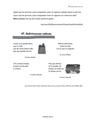 LEEMOS MEJOR DÍA A DÍA




¿Sabías que las personas cuyos antepasados vivían en regiones soleadas tienen la piel más
oscura que las personas cuyos antepasados vivían en regiones con menos luz solar?
Dato curioso: No hay dos huellas dactilares iguales.

                                            http://www.CONAFE.gob.mx/mportal7/Chispas/Chispas01Octubre09.pdf




          47. Adivinanzas nahuas


A que no la puedes decir:                                              Adivina adivinando,
soy un rollo                                                              todos los días
que de noche desenrrollo                                             con la casa va cargando
para que puedas dormir
                                                                          El caracol (Wilaka)
               El petate (Petlatl)



A la comida invitada,                                   Hay que adivinar,
aunque sea de plato                                     no lo puedes ver,
y cuchara.                                              aunque sin esfuerzo
                                                        lo sientas correr.
                        La tortilla (Tlazkalli)
                                                                          El viento (Yeyekatl)




               José Antonio Flores Farfán, Adivinanzas nahuas de hoy y siempre. México, SEP-Corunda, CIESAS, 2002.




                                                  PRIMER GRADO
 