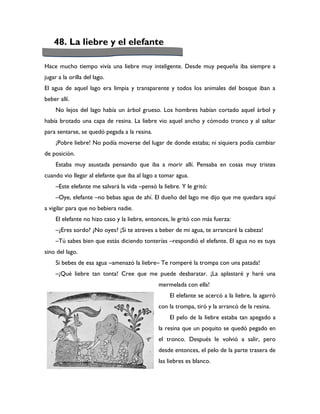 48. La liebre y el elefante

Hace mucho tiempo vivía una liebre muy inteligente. Desde muy pequeña iba siempre a
jugar a la orilla del lago.
El agua de aquel lago era limpia y transparente y todos los animales del bosque iban a
beber allí.
     No lejos del lago había un árbol grueso. Los hombres habían cortado aquel árbol y
había brotado una capa de resina. La liebre vio aquel ancho y cómodo tronco y al saltar
para sentarse, se quedó pegada a la resina.
     ¡Pobre liebre! No podía moverse del lugar de donde estaba; ni siquiera podía cambiar
de posición.
     Estaba muy asustada pensando que iba a morir allí. Pensaba en cosas muy tristes
cuando vio llegar al elefante que iba al lago a tomar agua.
     –Este elefante me salvará la vida –pensó la liebre. Y le gritó:
     –Oye, elefante –no bebas agua de ahí. El dueño del lago me dijo que me quedara aquí
a vigilar para que no bebiera nadie.
     El elefante no hizo caso y la liebre, entonces, le gritó con más fuerza:
     –¿Eres sordo? ¿No oyes? ¡Si te atreves a beber de mi agua, te arrancaré la cabeza!
     –Tú sabes bien que estás diciendo tonterías –respondió el elefante. El agua no es tuya
sino del lago.
     Si bebes de esa agua –amenazó la liebre– Te romperé la trompa con una patada!
     –¡Qué liebre tan tonta! Cree que me puede desbaratar. ¡La aplastaré y haré una
                                               mermelada con ella!
                                                    El elefante se acercó a la liebre, la agarró
                                               con la trompa, tiró y la arrancó de la resina.
                                                    El pelo de la liebre estaba tan apegado a
                                               la resina que un poquito se quedó pegado en
                                               el tronco. Después le volvió a salir, pero
                                               desde entonces, el pelo de la parte trasera de
                                               las liebres es blanco.
 