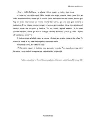 LEEMOS MEJOR DÍA A DÍA




    –Ahora –chilló el elefante– te aplastaré de un golpe y te meteré bajo tierra.
    –Mi querido hermano mayor. Hace tiempo que tengo ganas de morir, pues llevo ya
miles de años viviendo; desde que se creó la tierra. Pero como me das lástima, te diré que
hay en todos mis huesos un veneno mortal tan fuerte, que una sola gota mataría a
cualquiera. Si me golpeas con tu trompa, mi veneno se meterá en ella, y si me pisoteas, el
veneno entrará en tus patas y morirás. Yo, en cambio, seguiré viviendo. Si de veras
quieres matarme, tienes que buscar un lugar cubierto de maleza, juncos y cañas. Déjame
allí y entonces sí moriré.
    El elefante cogió a la liebre con la trompa y la dejó en un sitio cubierto de cañas. En
cuanto la liebre se vio libre salió huyendo como una flecha.
    Y mientras corría, iba hablando sola:
    –Mi hermano mayor, el elefante, cree que estoy muerta. Pero cuando me vea entre
los vivos, comprenderá enseguida que no puede con mi picardía.



          “La liebre y el elefante” en Marinés Medero (recopilación), Volvamos a la palabra. México, SEP-Limusa, 1989.




                                                PRIMER GRADO
 