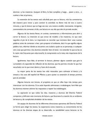 LEEMOS MEJOR DÍA A DÍA




alumnos –y los maestros– busquen el libro, lo lean completo y luego… pasen a otro... o
vuelvan a leer el primero.

      La extensión de los textos está calculada para que su lectura, más los comentarios
del maestro para iniciar y para concluir la actividad, no lleven más de tres o cuatro
minutos, y que la lectura que se haga sea eso: una manera amable, interesante, intrigante,
conmovedora de comenzar el día; una lectura en voz alta que abra la jornada escolar.

      Algunos de los textos llevan, en cursivas, comentarios o informaciones para abrir y
cerrar la lectura. La intención es que sirvan de modelo a los maestros, no que sean
seguidos al pie de la letra. Lo importante es recordar que conviene decir unas cuantas
palabras antes de comenzar a leer: para preparar el ambiente, decir lo que significa alguna
palabra rara, informar dónde se encuentra una ciudad o quién es un personaje, o cualquier
otra cosa que permita a los alumnos entender bien el texto –no entender lo que se lee es
la razón más frecuente para aborrecerlo; la comprensión es la meta más importante de la
lectura.

      Igualmente, hace falta, al terminar la lectura, plantear alguna cuestión que guíe la
curiosidad o la capacidad de reflexión de los alumnos, que les permita vincular lo que han
escuchado con lo que viven dentro y fuera de la escuela.

      La mayor parte de los textos han sido retocados: para aclimatar el léxico y la
sintaxis a los usos del español de México y para ajustar su extensión al tiempo previsto
para la actividad.

      Algunas lecturas son breves, el propósito es que en ellas haya más tiempo para
interactuar con los alumnos. Si se están leyendo adivinanzas o trabalenguas, hará falta que
los alumnos intenten adivinar las respuestas o repetir los trabalenguas.

      La aspiración es que todos los días, maestros y alumnos del Distrito Federal
compartan y disfruten este momento de lectura, que favorezca la creación de un ambiente
de lectura y de complicidad alrededor de los textos.

      Un equipo de docentes de las diferentes direcciones operativas del Distrito Federal
se formó para elegir los textos. Su experiencia como maestros, su conocimiento de los
alumnos en las diversas etapas de su desarrollo, su sensibilidad como lectores se ha

                                       PRIMER GRADO
 