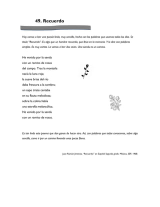 49. Recuerdo


Hoy vamos a leer una poesía linda, muy sencilla, hecha con las palabras que usamos todos los días. Se
titula “Recuerdo”. Es algo que un hombre recuerda, que lleva en la memoria. Y lo dice con palabras
simples. Es muy cortita. La vamos a leer dos veces. Una senda es un camino.


He venido por la senda
con un ramito de rosas
del campo. Tras la montaña
nacía la luna roja;
la suave brisa del río
daba frescura a la sombra;
un sapo triste cantaba
en su flauta melodiosa;
sobre la colina había
una estrella melancólica.
He venido por la senda
con un ramito de rosas.




Es tan lindo este poema que dan ganas de hacer otro. Así, con palabras que todos conocemos, sobre algo
sencillo, como ir por un camino llevando unas pocas flores.




                                     Juan Ramón Jiménez, “Recuerdo” en Español Segundo grado. México, SEP, 1968.
 