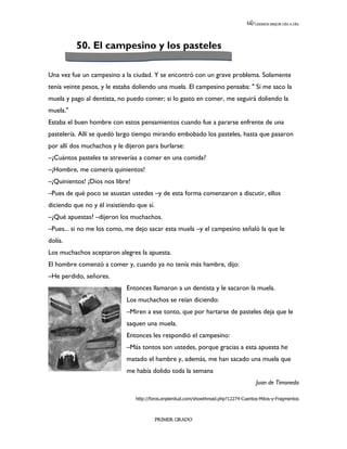 LEEMOS MEJOR DÍA A DÍA




          50. El campesino y los pasteles

Una vez fue un campesino a la ciudad. Y se encontró con un grave problema. Solamente
tenía veinte pesos, y le estaba doliendo una muela. El campesino pensaba: " Si me saco la
muela y pago al dentista, no puedo comer; si lo gasto en comer, me seguirá doliendo la
muela."
Estaba el buen hombre con estos pensamientos cuando fue a pararse enfrente de una
pastelería. Allí se quedó largo tiempo mirando embobado los pasteles, hasta que pasaron
por allí dos muchachos y le dijeron para burlarse:
–¿Cuántos pasteles te atreverías a comer en una comida?
–¡Hombre, me comería quinientos!
–¡Quinientos! ¡Dios nos libre!
–Pues de qué poco se asustan ustedes –y de esta forma comenzaron a discutir, ellos
diciendo que no y él insistiendo que sí.
–¿Qué apuestas? –dijeron los muchachos.
–Pues... si no me los como, me dejo sacar esta muela –y el campesino señaló la que le
dolía.
Los muchachos aceptaron alegres la apuesta.
El hombre comenzó a comer y, cuando ya no tenía más hambre, dijo:
–He perdido, señores.
                             Entonces llamaron a un dentista y le sacaron la muela.
                             Los muchachos se reían diciendo:
                             –Miren a ese tonto, que por hartarse de pasteles deja que le
                             saquen una muela.
                             Entonces les respondió el campesino:
                             –Más tontos son ustedes, porque gracias a esta apuesta he
                             matado el hambre y, además, me han sacado una muela que
                             me había dolido toda la semana
                                                                                        Juan de Timoneda

                                 http://foros.enplenitud.com/showthread.php?12274-Cuentos-Mitos-y-Fragmentos



                                           PRIMER GRADO
 