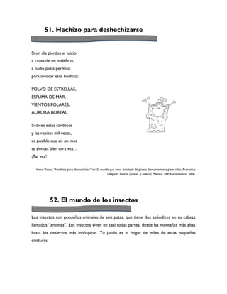 51. Hechizo para deshechizarse


Si un día pierdes el juicio
a causa de un maleficio,
a nadie pidas permiso
para invocar este hechizo:

POLVO DE ESTRELLAS,
ESPUMA DE MAR,
VIENTOS POLARES,
AURORA BOREAL.

Si dices estas sandeces
y las repites mil veces,
es posible que en un mes
te sientas bien otra vez…
¡Tal vez!

  Irene Vasco, “Hechizo para deshechizar” en El mundo que amo. Antología de poesía iberoamericana para niños, Francisco
                                                    Delgado Santos (invest. y selecc) México, SEP-Euroméxico, 2006.




             52. El mundo de los insectos

Los insectos son pequeños animales de seis patas, que tiene dos apéndices en su cabeza
llamados “antenas”. Los insectos viven en casi todas partes, desde las montañas más altas
hasta los desiertos más inhóspitos. Tu jardín es el hogar de miles de estas pequeñas
criaturas.
 