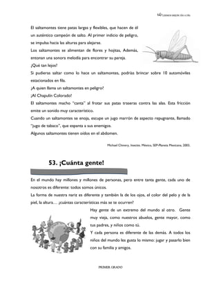 LEEMOS MEJOR DÍA A DÍA




El saltamontes tiene patas largas y flexibles, que hacen de él
un auténtico campeón de salto. Al primer indicio de peligro,
se impulsa hacia las alturas para alejarse.
Los saltamontes se alimentan de flores y hojitas, Además,
entonan una sonora melodía para encontrar su pareja.
¿Qué tan lejos?
Si pudieras saltar como lo hace un saltamontes, podrías brincar sobre 10 automóviles
estacionados en fila.
¿A quien llama un saltamontes en peligro?
¡Al Chapulín Colorado!
El saltamontes macho “canta” al frotar sus patas traseras contra las alas. Esta fricción
emite un sonido muy característico.
Cuando un saltamontes se enoja, escupe un jugo marrón de aspecto repugnante, llamado
“jugo de tabaco”, que espanta a sus enemigos.
Algunos saltamontes tienen oídos en el abdomen.

                                              Michael Chinery, Insectos. México, SEP-Planeta Mexicana, 2003.




          53. ¡Cuánta gente!

En el mundo hay millones y millones de personas, pero entre tanta gente, cada uno de
nosotros es diferente: todos somos únicos.
La forma de nuestra nariz es diferente y también la de los ojos, el color del pelo y de la
piel, la altura… ¿cuántas características más se te ocurren?
                                    Hay gente de un extremo del mundo al otro. Gente
                                    muy vieja, como nuestros abuelos, gente mayor, como
                                    tus padres, y niños como tú.
                                    Y cada persona es diferente de las demás. A todos los
                                    niños del mundo les gusta lo mismo: jugar y pasarlo bien
                                    con su familia y amigos.



                                         PRIMER GRADO
 