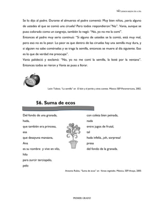 LEEMOS MEJOR DÍA A DÍA




Se lo dijo al padre. Durante el almuerzo el padre comentó: Muy bien niños, ¿sería alguno
de ustedes el que se comió una ciruela? Pero todos respondieron:”No”. Vania, aunque se
puso colorado como un cangrejo, también lo negó: “No, yo no me la comí”.
Entonces el padre muy serio continuó: “Si alguno de ustedes se la comió, está muy mal,
pero eso no es lo peor. Lo peor es que dentro de las ciruelas hay una semilla muy dura, y
si alguien no sabe comérselas y se traga la semilla, entonces se muere al día siguiente. Eso
es lo que de verdad me preocupa”.
Vania palideció y exclamó: “No, yo no me comí la semilla, la boté por la ventana”.
Entonces todos se rieron y Vania se puso a llorar.




                   León Tolstoi, “La semilla” en El león y el perrito y otros cuentos. México SEP-Panamericana, 2002.




          56. Suma de ecos

Del fondo de una granada,                                  con coleta bien peinada,
hada,                                                      nada
que también era princesa,                                  entre jugos de frutal,
esa                                                        tal
que desayuna manzana,                                      hada infeliz, ¿oh, sorpresa!
Ana                                                        presa
es su nombre y vive en vilo,                               del fondo de la granada.
hilo
para zurcir terciopelo,                                    nnnnnnnnnnnnnnnnnnnnnnnnnnnnnnnnn
                                                           nnnnnnnnnn
pelo
                                     Antonio Rubio, “Suma de ecos” en Versos vegetales. México, SEP-Anaya, 2005




                                             PRIMER GRADO
 