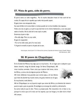 57. Vista de gato, oído de perro.

El perro tiene un oído magnífico. Por la noche descubre hasta el más sutil de los
ruidos. Es capaz de oír aquello que nadie más puede captar.
El gato tiene una estupenda vista.
Sus ojos brillan en la oscuridad, e incluso puede ver en las tinieblas más espesas.
Hubo una vez un gato y un perro que dormían en la misma habitación, y una rata pasó
sobre el techo. De la cola de la rata cayó un pelo.
Entonces el perro dijo:
–He oído algo. Pero no veo nada.
El gato le respondió:
–Yo no he oído nada, pero he visto esto.
Y el gato le enseñó al perro el pelo de la rata.


          Vista de gato, oído de perro” en El libro de los cuentos y leyendas de América Latina y España. México
                                                                                          SEP-Ediciones B., 2007.



          58. El paseo de Chapultepec

En la Ciudad de México hay algo que es muy bueno. Es un lugar para cualquiera que
desee visitarlo, venga de donde venga. Se llama Chapultepec. Allí
viven muchos animales. Viven unos que trajeron del norte, otros
de África, y otros más de algunas partes de México.
Allí viven elefantes muy grandes que comen paja, y el oso blanco
que viene de donde hay mucha nieve y le gusta meterse en el agua.
Es muy bonito, todo blanco.
Allí en Chapultepec se ve al puerco espín que viene de África y es distinto de nuestro
puerco espín, pues es grande. El zoológico se encarga de cuidarlo y alimentarlo.
Se come todo lo que le dan. Tiene su propia jaula. No recuerdo si lo vi bien o no,
porque lo único que se le nota son las espinas, que son largas y le salen de la mitad
del cuerpo.
 